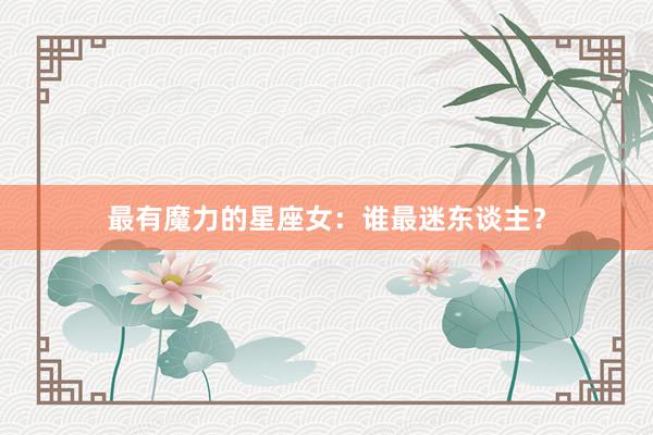 最有魔力的星座女：谁最迷东谈主？