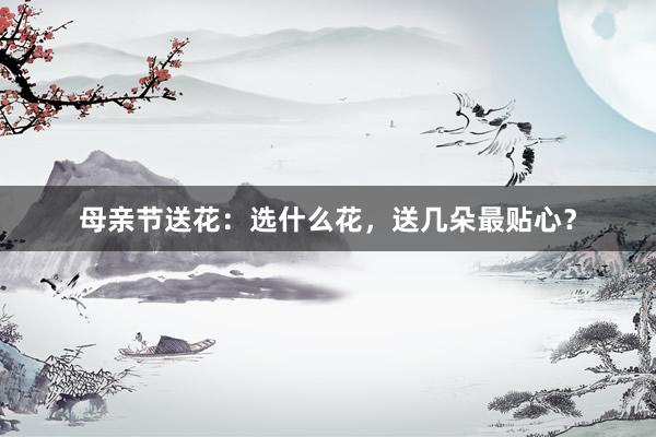 母亲节送花:选什么花,送几朵最贴心?