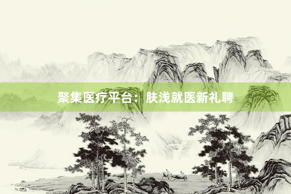 聚集医疗平台：肤浅就医新礼聘