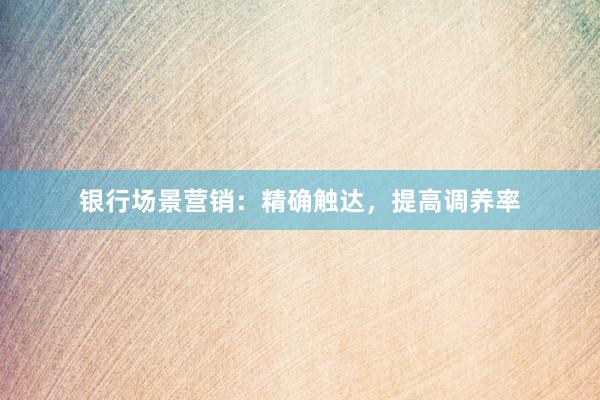 银行场景营销：精确触达，提高调养率
